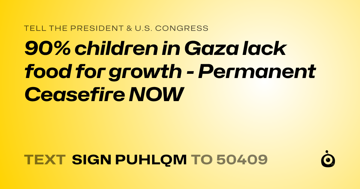A shareable card that reads "tell the President & U.S. Congress: 90% children in Gaza lack food for growth - Permanent Ceasefire NOW" followed by "text sign PUHLQM to 50409"