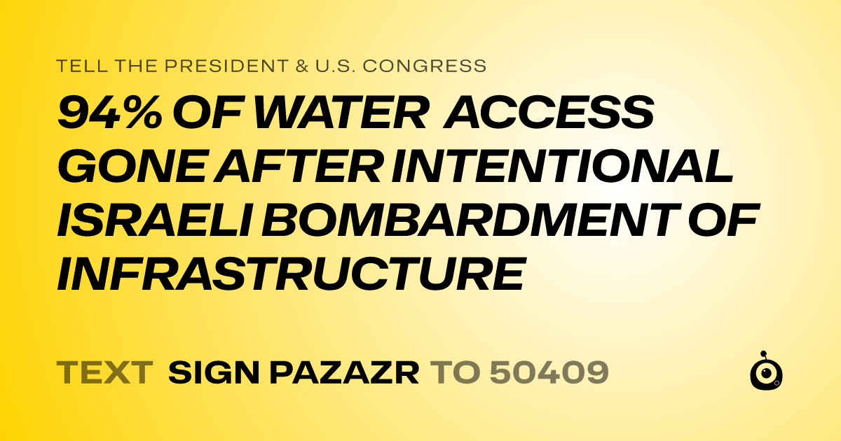 A shareable card that reads "tell the President & U.S. Congress: 94% OF WATER ACCESS GONE AFTER INTENTIONAL ISRAELI BOMBARDMENT OF INFRASTRUCTURE" followed by "text sign PAZAZR to 50409"