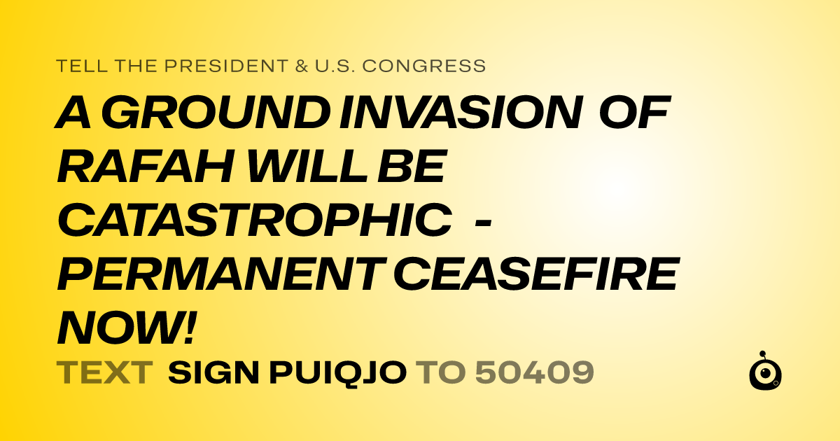 A shareable card that reads "tell the President & U.S. Congress: A GROUND INVASION OF RAFAH WILL BE CATASTROPHIC - PERMANENT CEASEFIRE NOW!" followed by "text sign PUIQJO to 50409"