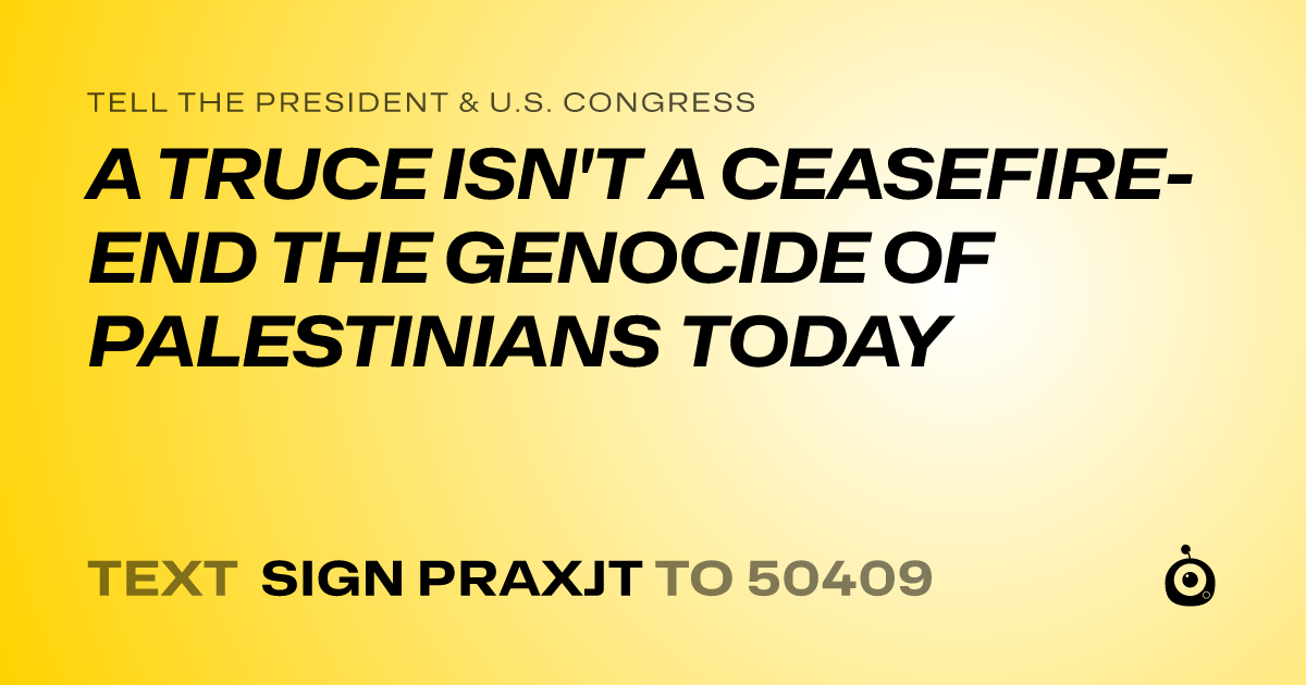 A shareable card that reads "tell the President & U.S. Congress: A TRUCE ISN'T A CEASEFIRE- END THE GENOCIDE OF PALESTINIANS TODAY" followed by "text sign PRAXJT to 50409"