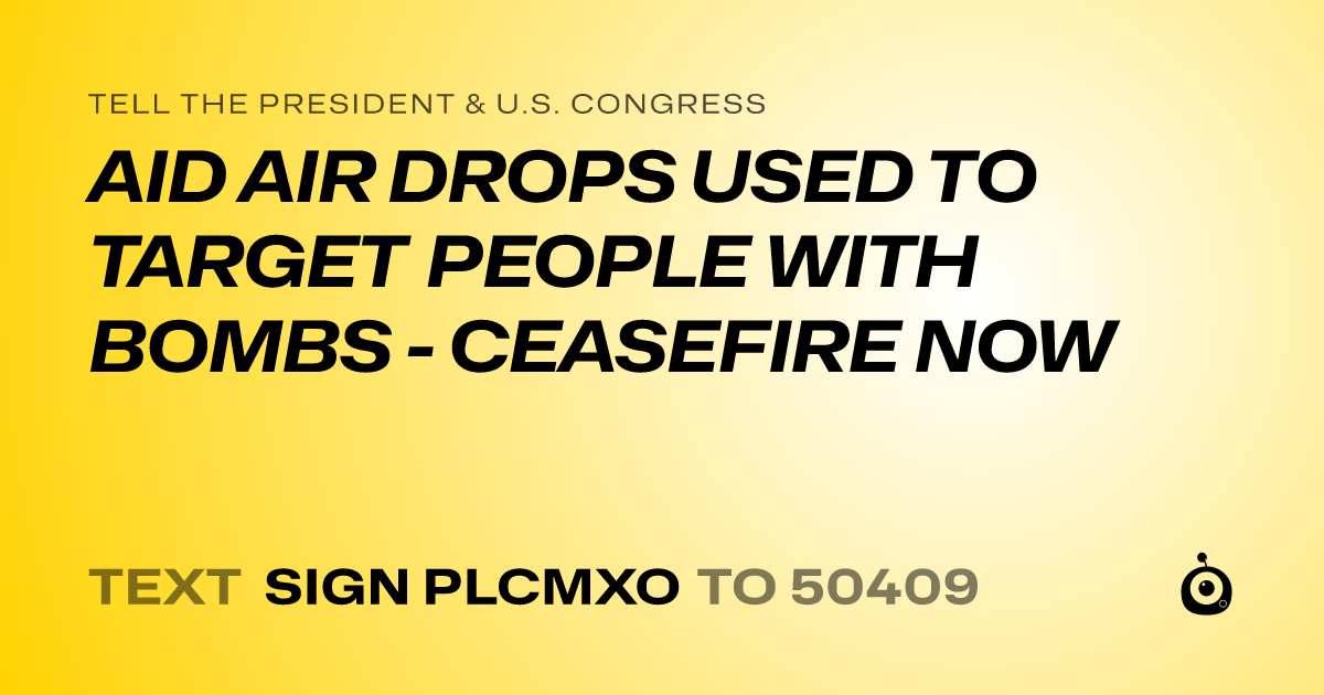 A shareable card that reads "tell the President & U.S. Congress: AID AIR DROPS USED TO TARGET PEOPLE WITH BOMBS - CEASEFIRE NOW" followed by "text sign PLCMXO to 50409"