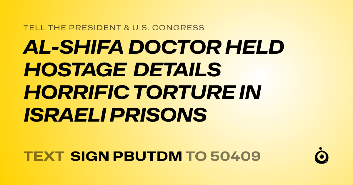 A shareable card that reads "tell the President & U.S. Congress: AL-SHIFA DOCTOR HELD HOSTAGE DETAILS HORRIFIC TORTURE IN ISRAELI PRISONS" followed by "text sign PBUTDM to 50409"