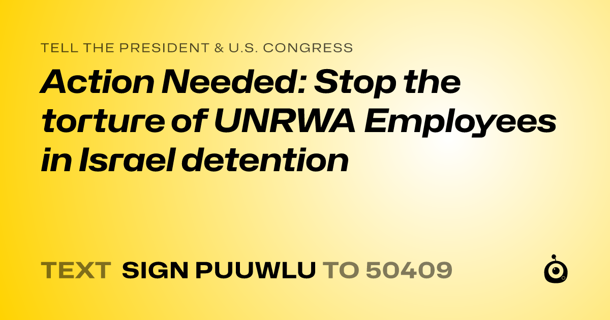A shareable card that reads "tell the President & U.S. Congress: Action Needed: Stop the torture of UNRWA Employees in Israel detention " followed by "text sign PUUWLU to 50409"