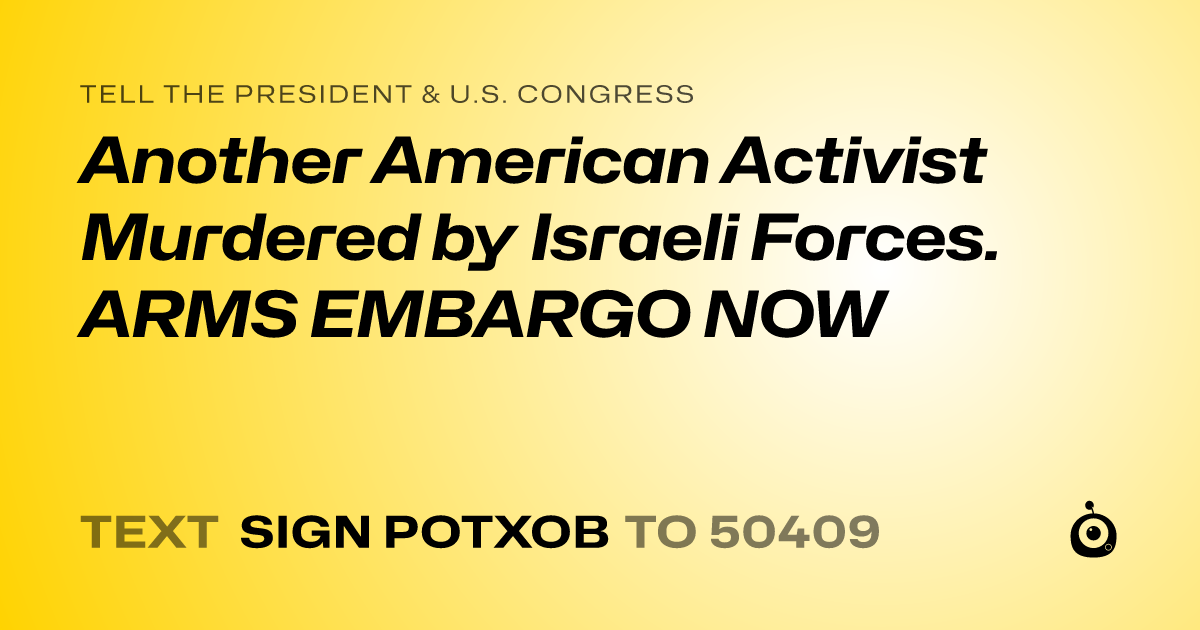 A shareable card that reads "tell the President & U.S. Congress: Another American Activist Murdered by Israeli Forces. ARMS EMBARGO NOW" followed by "text sign POTXOB to 50409"