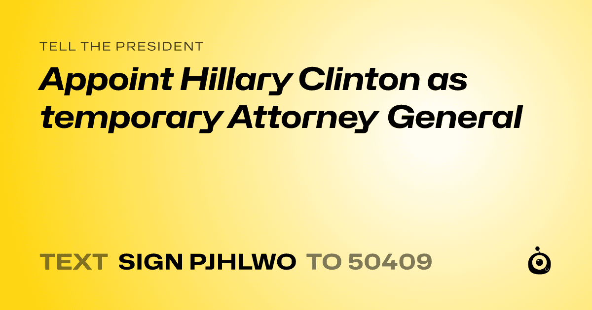 A shareable card that reads "tell the President: Appoint Hillary Clinton as temporary Attorney General" followed by "text sign PJHLWO to 50409"