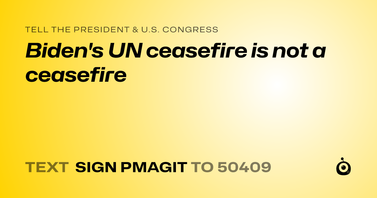 A shareable card that reads "tell the President & U.S. Congress: Biden's UN ceasefire is not a ceasefire" followed by "text sign PMAGIT to 50409"