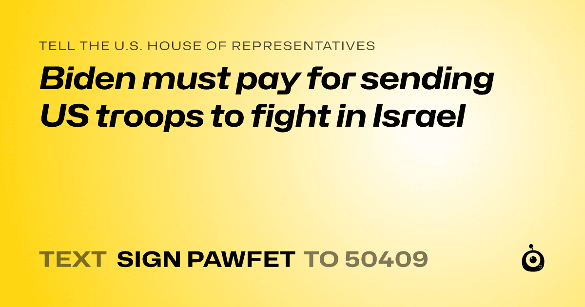 A shareable card that reads "tell the U.S. House of Representatives: Biden must pay for sending US troops to fight in Israel" followed by "text sign PAWFET to 50409"