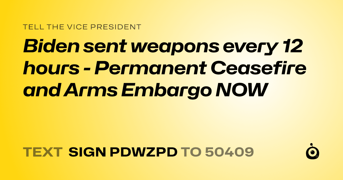 A shareable card that reads "tell the Vice President: Biden sent weapons every 12 hours - Permanent Ceasefire and Arms Embargo NOW" followed by "text sign PDWZPD to 50409"