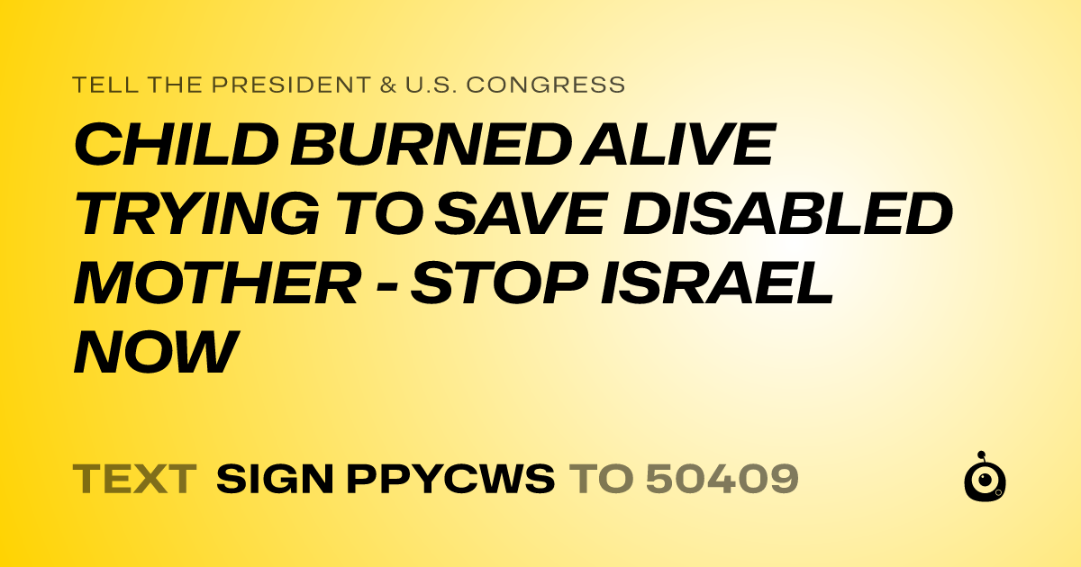 A shareable card that reads "tell the President & U.S. Congress: CHILD BURNED ALIVE TRYING TO SAVE DISABLED MOTHER - STOP ISRAEL NOW" followed by "text sign PPYCWS to 50409"
