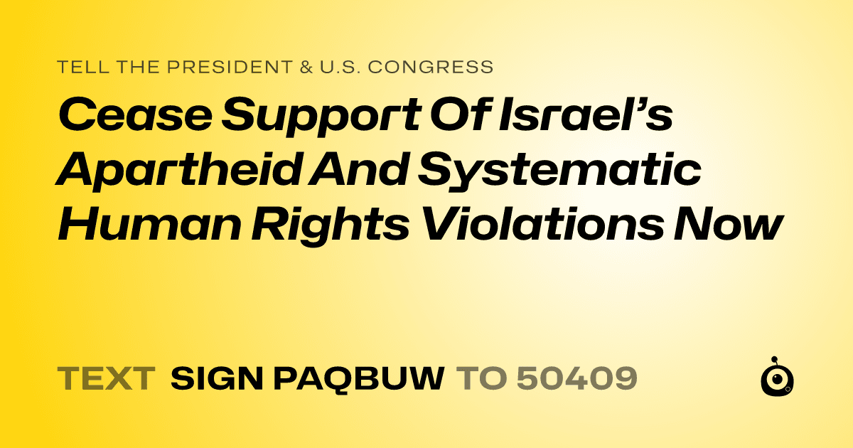 A shareable card that reads "tell the President & U.S. Congress: Cease Support Of Israel’s Apartheid And Systematic Human Rights Violations Now" followed by "text sign PAQBUW to 50409"