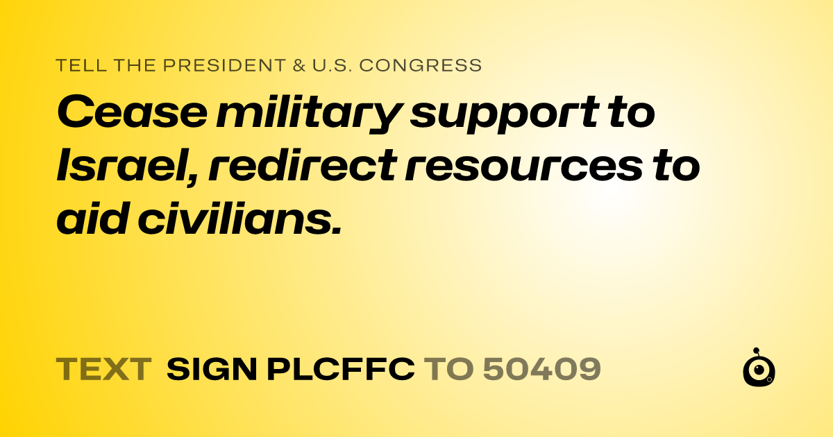 A shareable card that reads "tell the President & U.S. Congress: Cease military support to Israel, redirect resources to aid civilians." followed by "text sign PLCFFC to 50409"