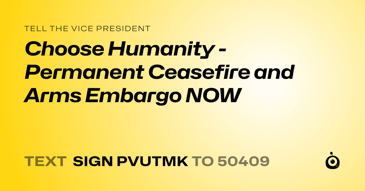 A shareable card that reads "tell the Vice President: Choose Humanity - Permanent Ceasefire and Arms Embargo NOW" followed by "text sign PVUTMK to 50409"