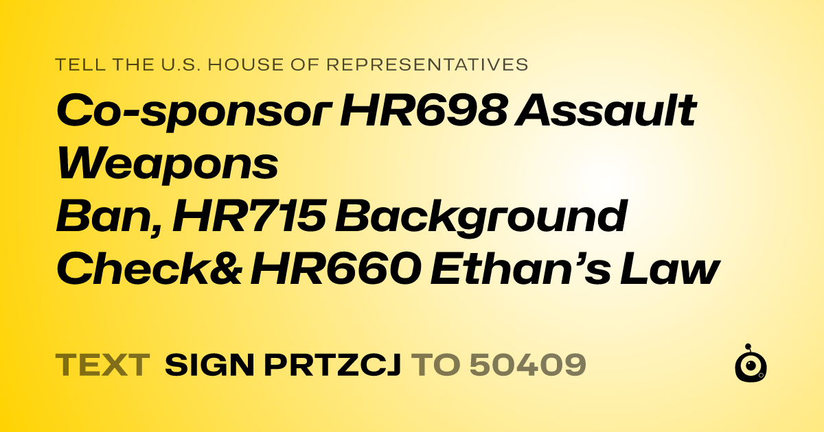 A shareable card that reads "tell the U.S. House of Representatives: Co-sponsor HR698 Assault Weapons Ban, HR715 Background Check& HR660 Ethan’s Law" followed by "text sign PRTZCJ to 50409"