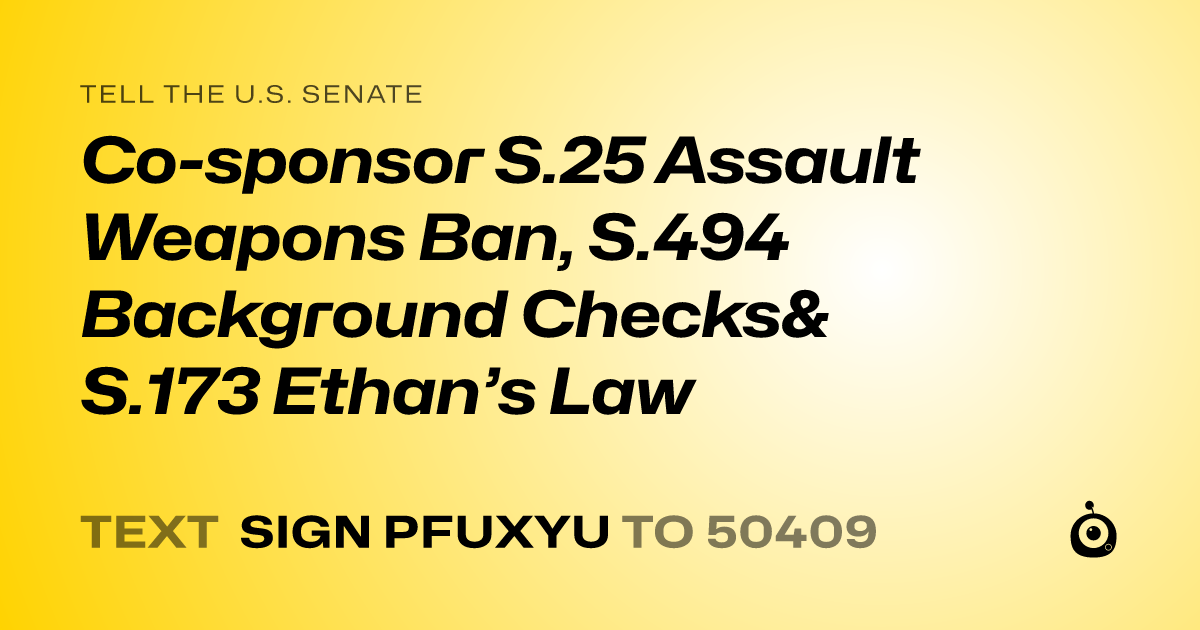 A shareable card that reads "tell the U.S. Senate: Co-sponsor S.25 Assault Weapons Ban, S.494  Background Checks& S.173 Ethan’s Law" followed by "text sign PFUXYU to 50409"