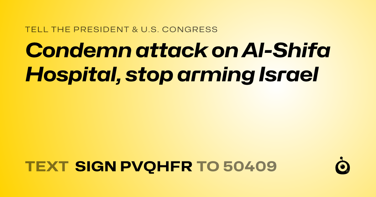 A shareable card that reads "tell the President & U.S. Congress: Condemn attack on Al-Shifa Hospital, stop arming Israel" followed by "text sign PVQHFR to 50409"