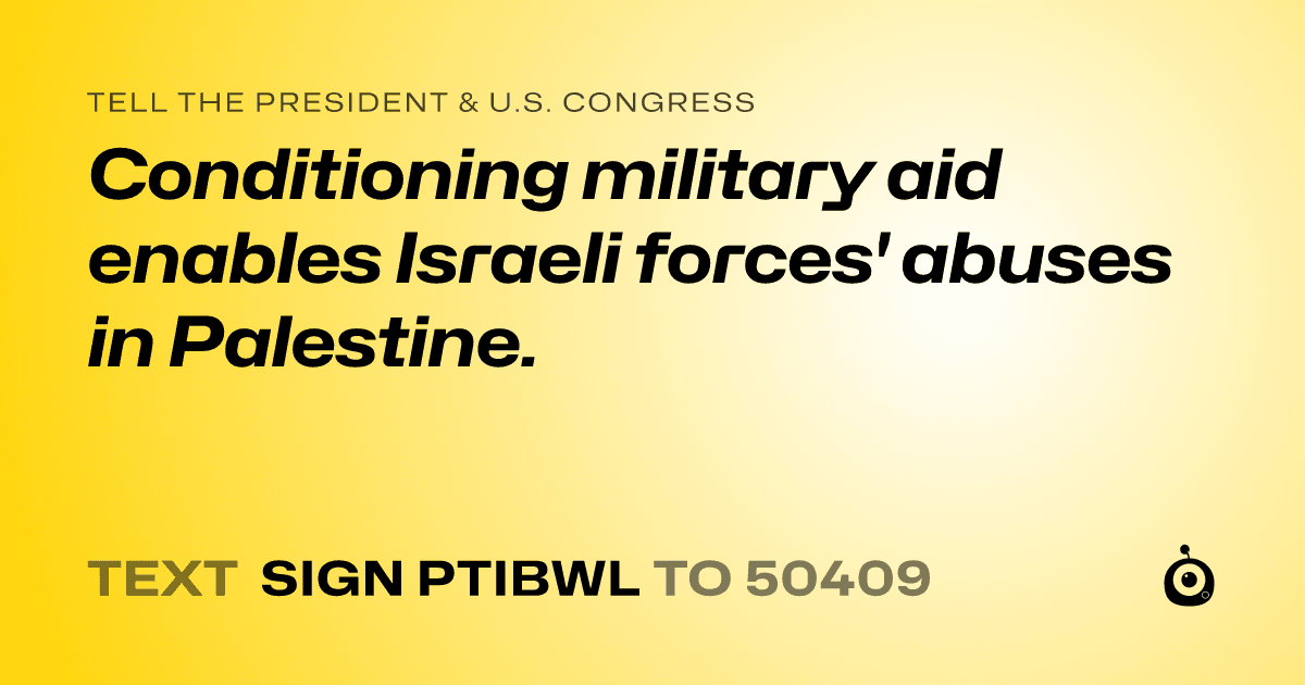 A shareable card that reads "tell the President & U.S. Congress: Conditioning military aid enables Israeli forces' abuses in Palestine." followed by "text sign PTIBWL to 50409"