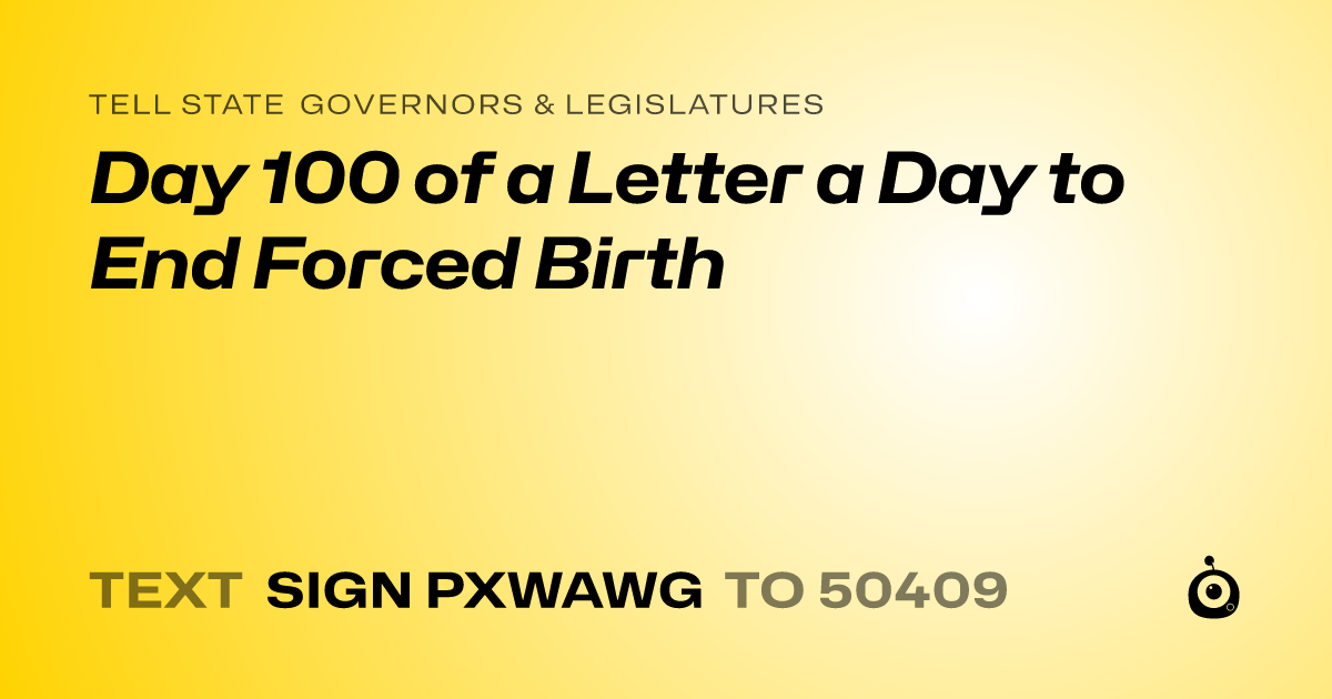 A shareable card that reads "tell State Governors & Legislatures: Day 100 of a Letter a Day to End Forced Birth" followed by "text sign PXWAWG to 50409"