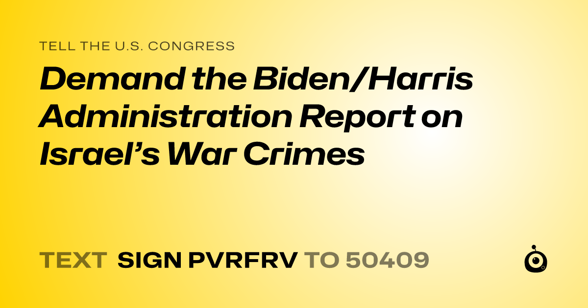 A shareable card that reads "tell the U.S. Congress: Demand the Biden/Harris Administration Report on Israel’s War Crimes" followed by "text sign PVRFRV to 50409"