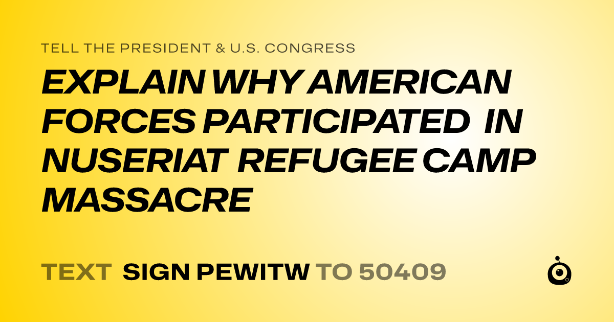 A shareable card that reads "tell the President & U.S. Congress: EXPLAIN WHY AMERICAN FORCES PARTICIPATED IN NUSERIAT REFUGEE CAMP MASSACRE" followed by "text sign PEWITW to 50409"