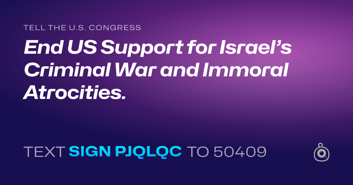 A shareable card that reads "tell the U.S. Congress: End US Support for Israel’s Criminal War and Immoral Atrocities." followed by "text sign PJQLQC to 50409"