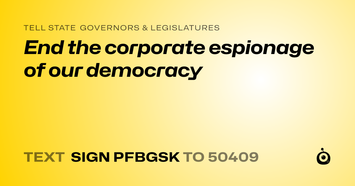 A shareable card that reads "tell State Governors & Legislatures: End the corporate espionage of our democracy" followed by "text sign PFBGSK to 50409"