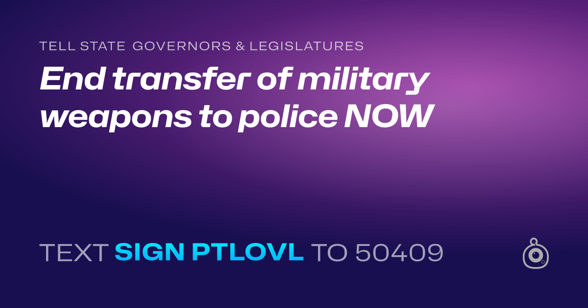 A shareable card that reads "tell State Governors & Legislatures: End transfer of military weapons to police NOW" followed by "text sign PTLOVL to 50409"