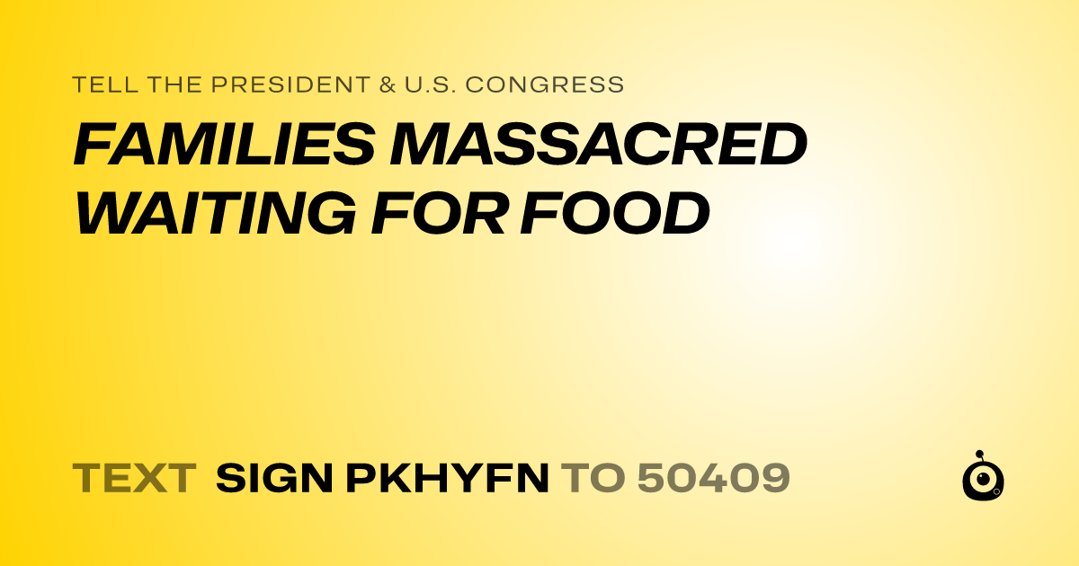 A shareable card that reads "tell the President & U.S. Congress: FAMILIES MASSACRED WAITING FOR FOOD" followed by "text sign PKHYFN to 50409"
