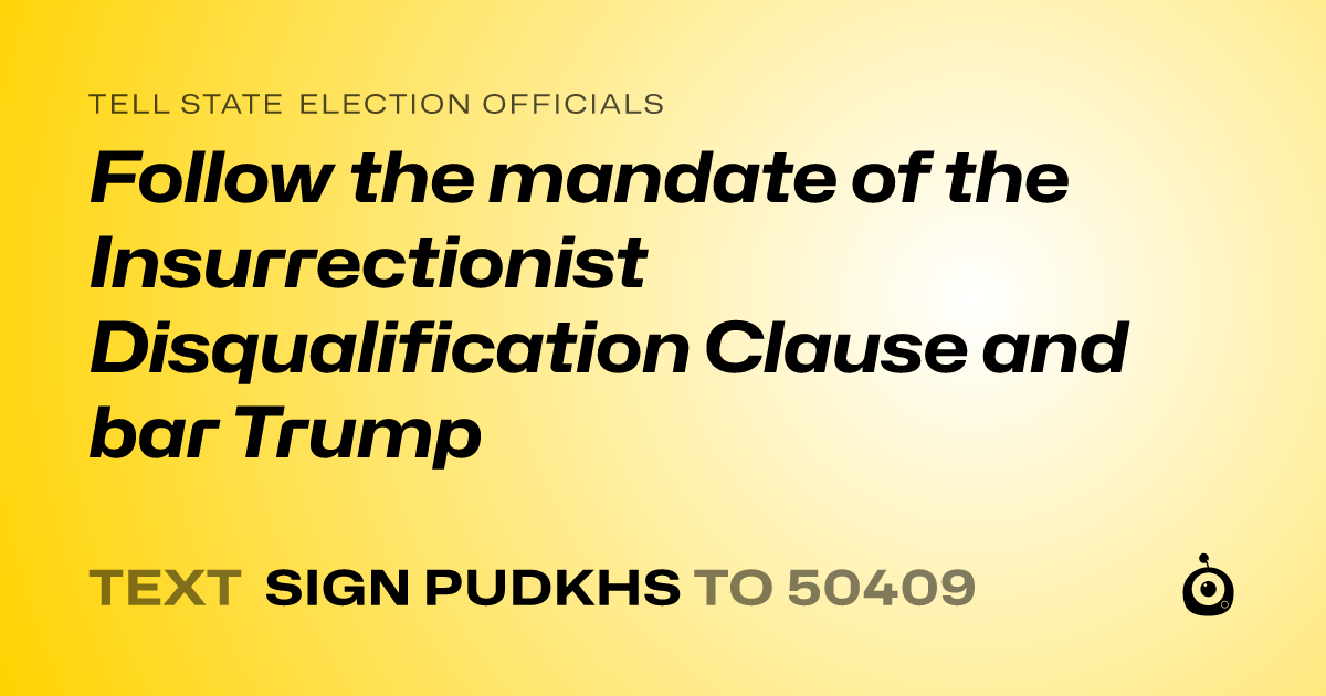 A shareable card that reads "tell State Election Officials: Follow the mandate of the Insurrectionist Disqualification Clause and bar Trump" followed by "text sign PUDKHS to 50409"