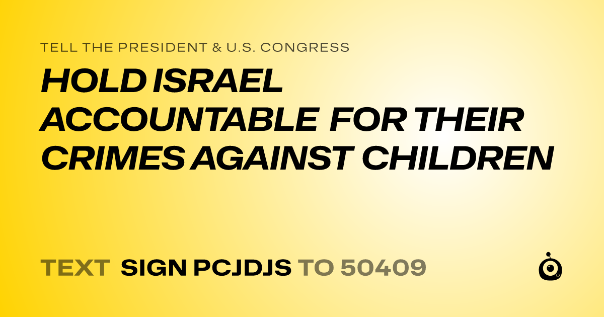 A shareable card that reads "tell the President & U.S. Congress: HOLD ISRAEL ACCOUNTABLE FOR THEIR CRIMES AGAINST CHILDREN" followed by "text sign PCJDJS to 50409"