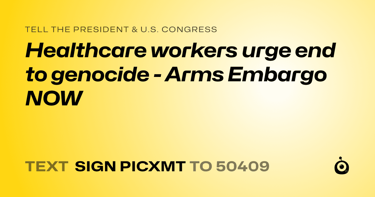 A shareable card that reads "tell the President & U.S. Congress: Healthcare workers urge end to genocide - Arms Embargo NOW" followed by "text sign PICXMT to 50409"