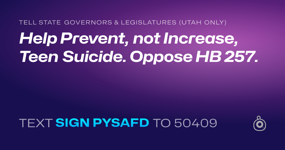 A shareable card that reads "tell State Governors & Legislatures (Utah only): Help Prevent, not Increase, Teen Suicide. Oppose HB 257." followed by "text sign PYSAFD to 50409"