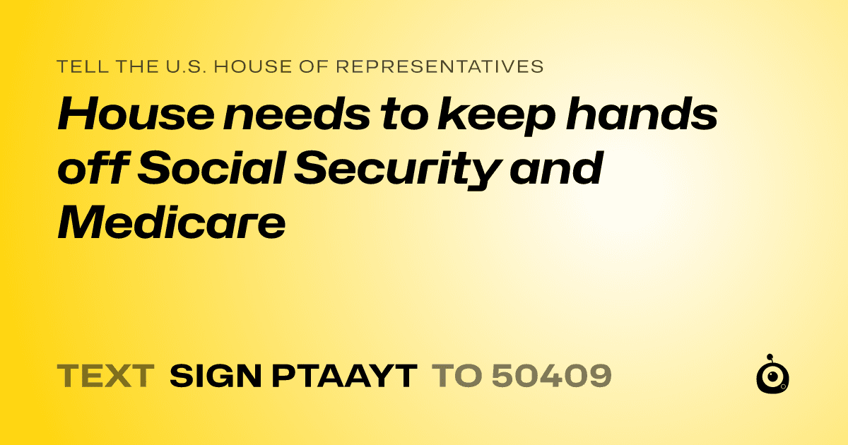 A shareable card that reads "tell the U.S. House of Representatives: House needs to  keep hands off Social Security and Medicare" followed by "text sign PTAAYT to 50409"