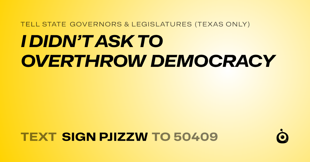 A shareable card that reads "tell State Governors & Legislatures (Texas only): I DIDN’T ASK TO OVERTHROW DEMOCRACY" followed by "text sign PJIZZW to 50409"