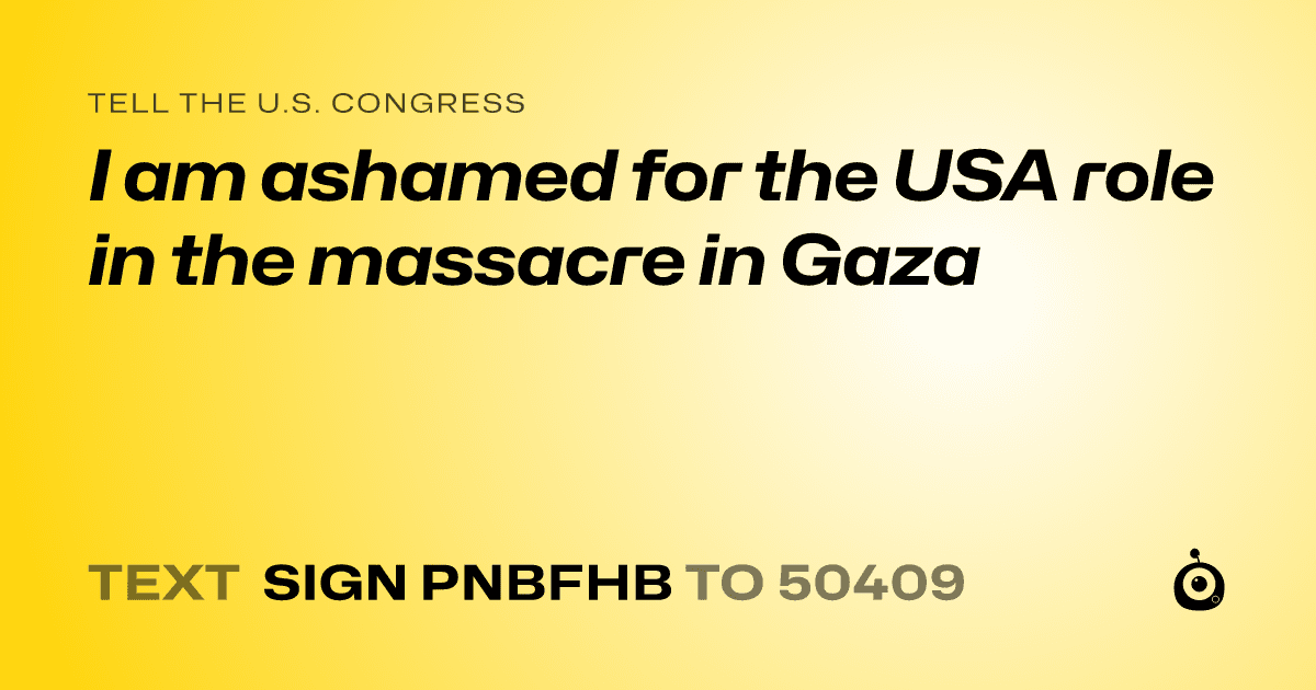 A shareable card that reads "tell the U.S. Congress: I am ashamed for the USA role in the  massacre in Gaza" followed by "text sign PNBFHB to 50409"