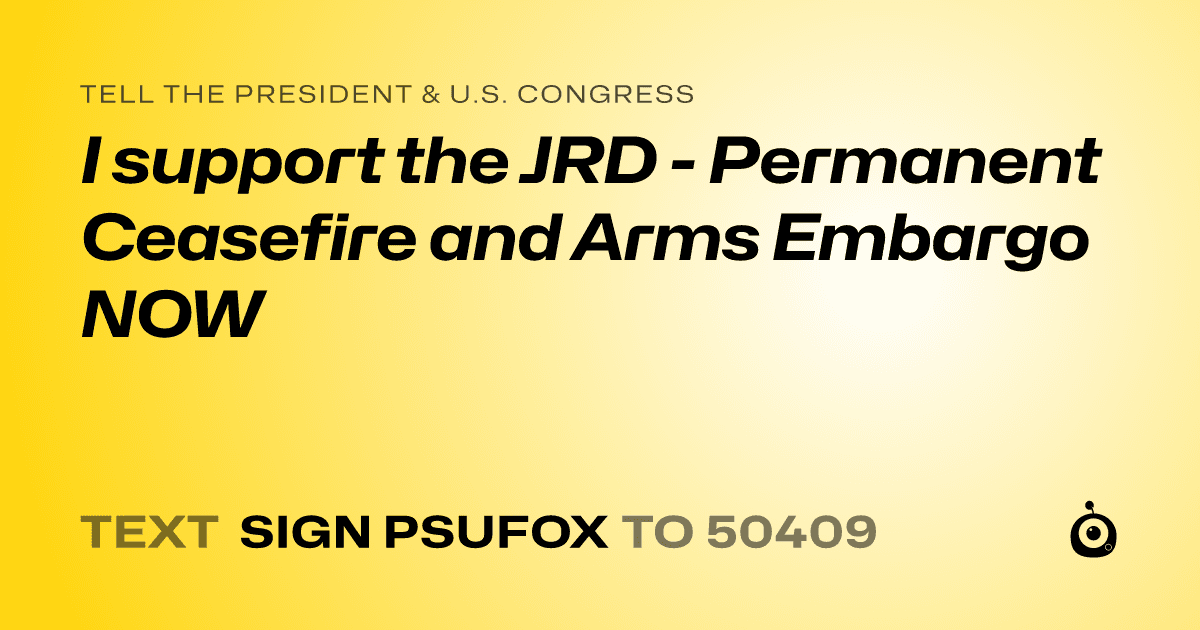 A shareable card that reads "tell the President & U.S. Congress: I support the JRD - Permanent Ceasefire and Arms Embargo NOW" followed by "text sign PSUFOX to 50409"