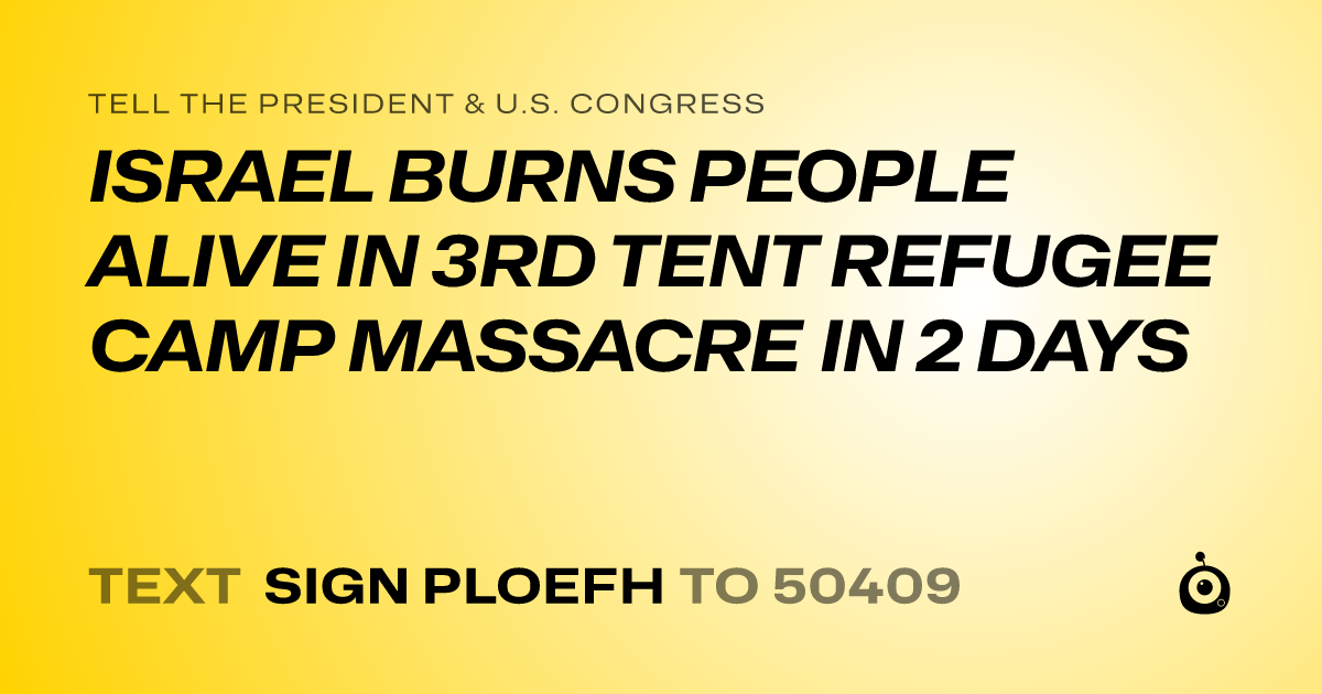 A shareable card that reads "tell the President & U.S. Congress: ISRAEL BURNS PEOPLE ALIVE IN 3RD TENT REFUGEE CAMP MASSACRE IN 2 DAYS" followed by "text sign PLOEFH to 50409"