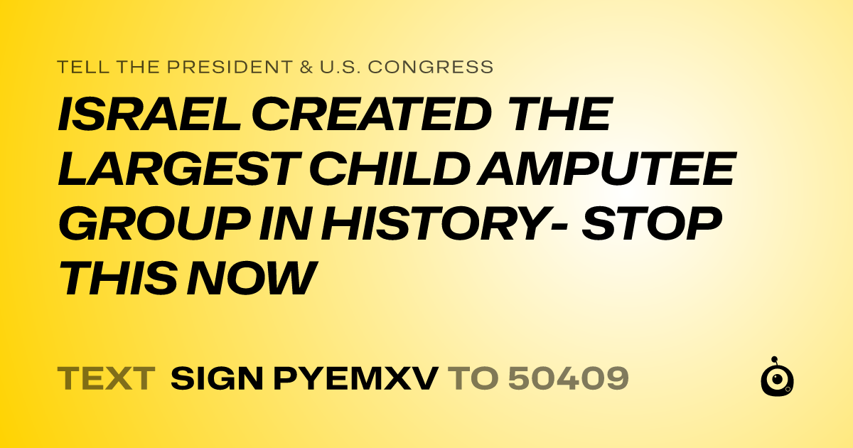 A shareable card that reads "tell the President & U.S. Congress: ISRAEL CREATED THE LARGEST CHILD AMPUTEE GROUP IN HISTORY- STOP THIS NOW" followed by "text sign PYEMXV to 50409"