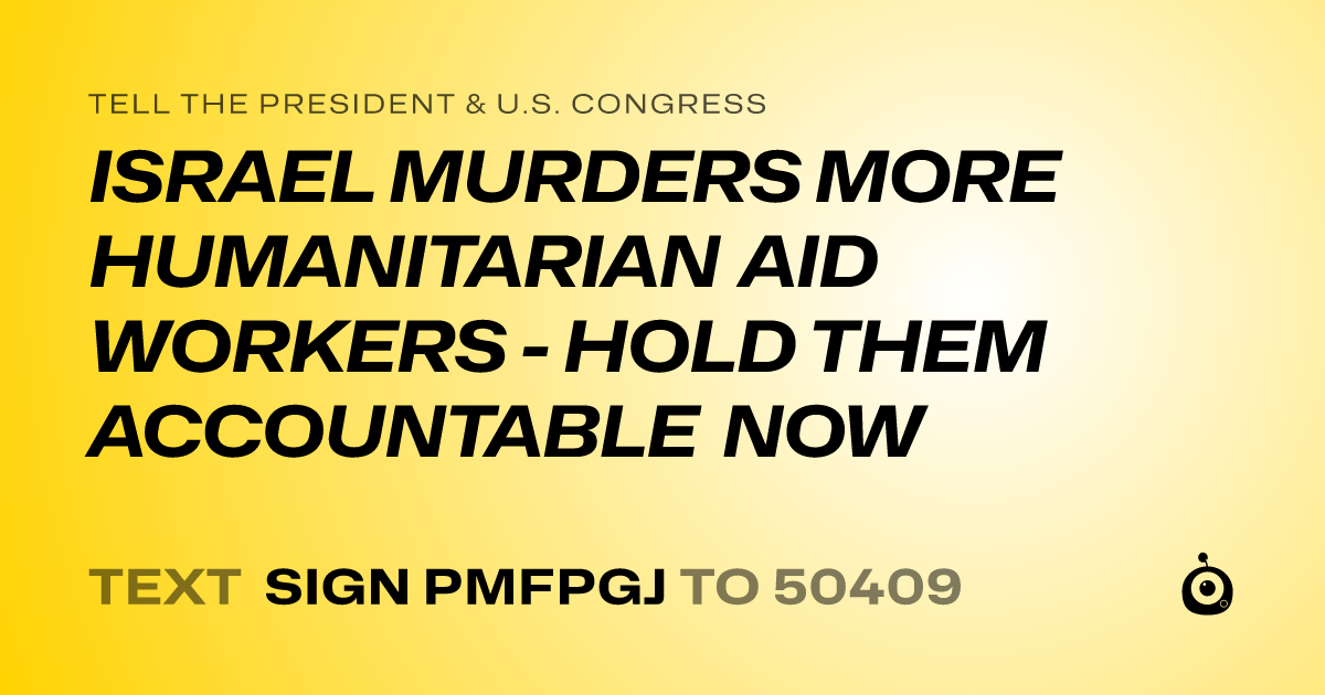 A shareable card that reads "tell the President & U.S. Congress: ISRAEL MURDERS MORE HUMANITARIAN AID WORKERS - HOLD THEM ACCOUNTABLE NOW" followed by "text sign PMFPGJ to 50409"