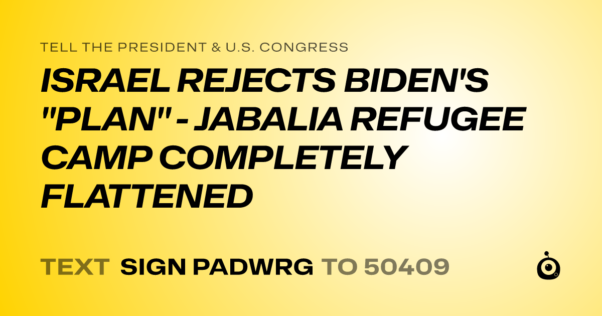 A shareable card that reads "tell the President & U.S. Congress: ISRAEL REJECTS BIDEN'S "PLAN" - JABALIA REFUGEE CAMP COMPLETELY FLATTENED" followed by "text sign PADWRG to 50409"