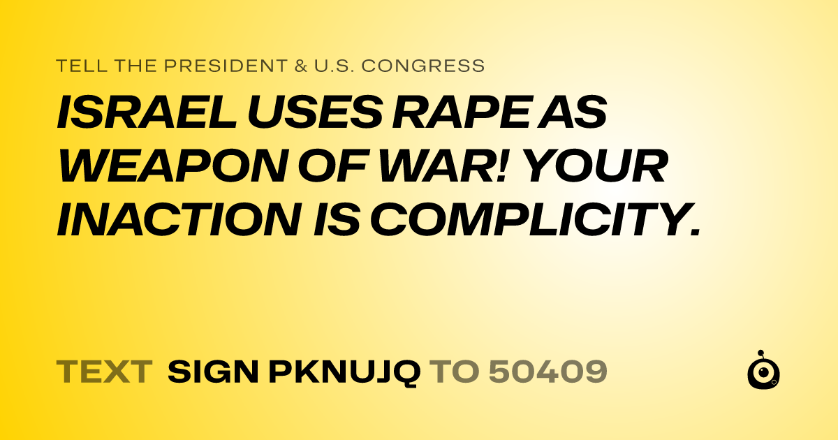 A shareable card that reads "tell the President & U.S. Congress: ISRAEL USES RAPE AS WEAPON OF WAR! 
YOUR INACTION IS COMPLICITY." followed by "text sign PKNUJQ to 50409"