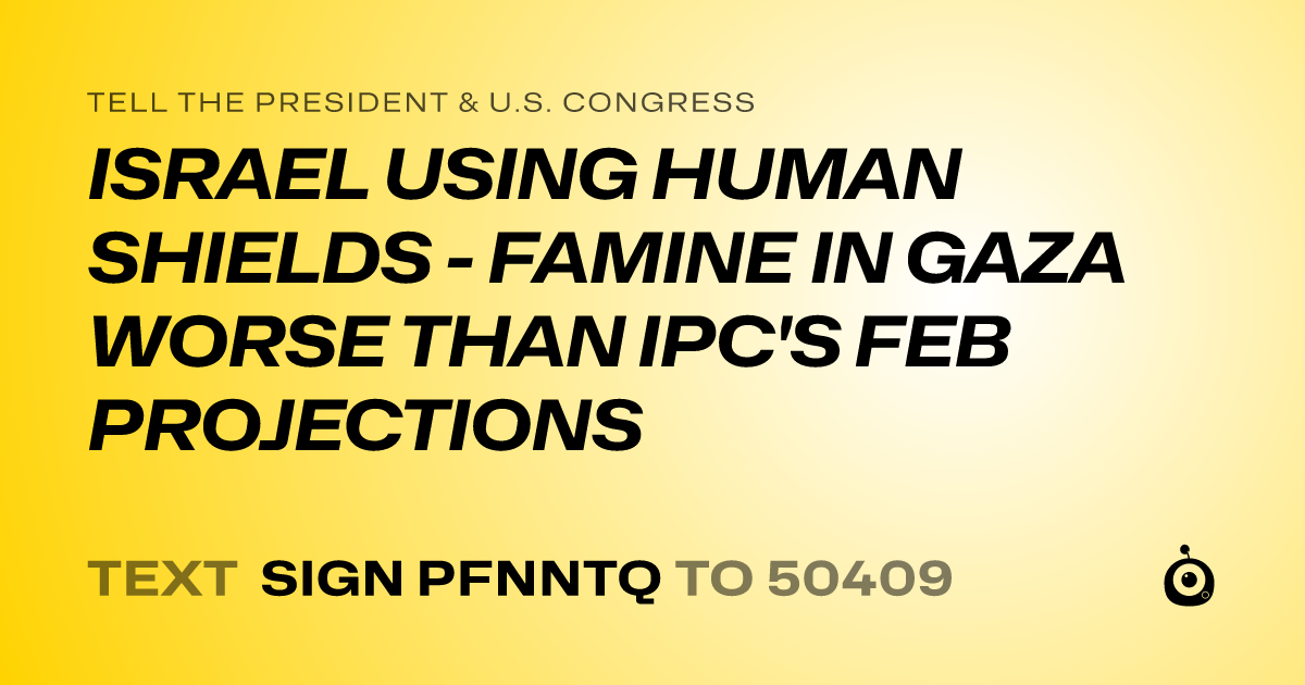 A shareable card that reads "tell the President & U.S. Congress: ISRAEL USING HUMAN SHIELDS - FAMINE IN GAZA WORSE THAN IPC'S FEB PROJECTIONS" followed by "text sign PFNNTQ to 50409"