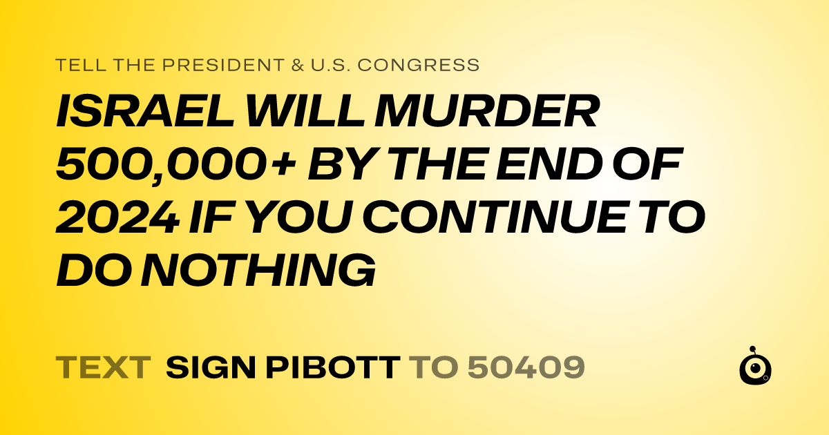 A shareable card that reads "tell the President & U.S. Congress: ISRAEL WILL MURDER 500,000+ BY THE END OF 2024 IF YOU CONTINUE TO DO NOTHING" followed by "text sign PIBOTT to 50409"