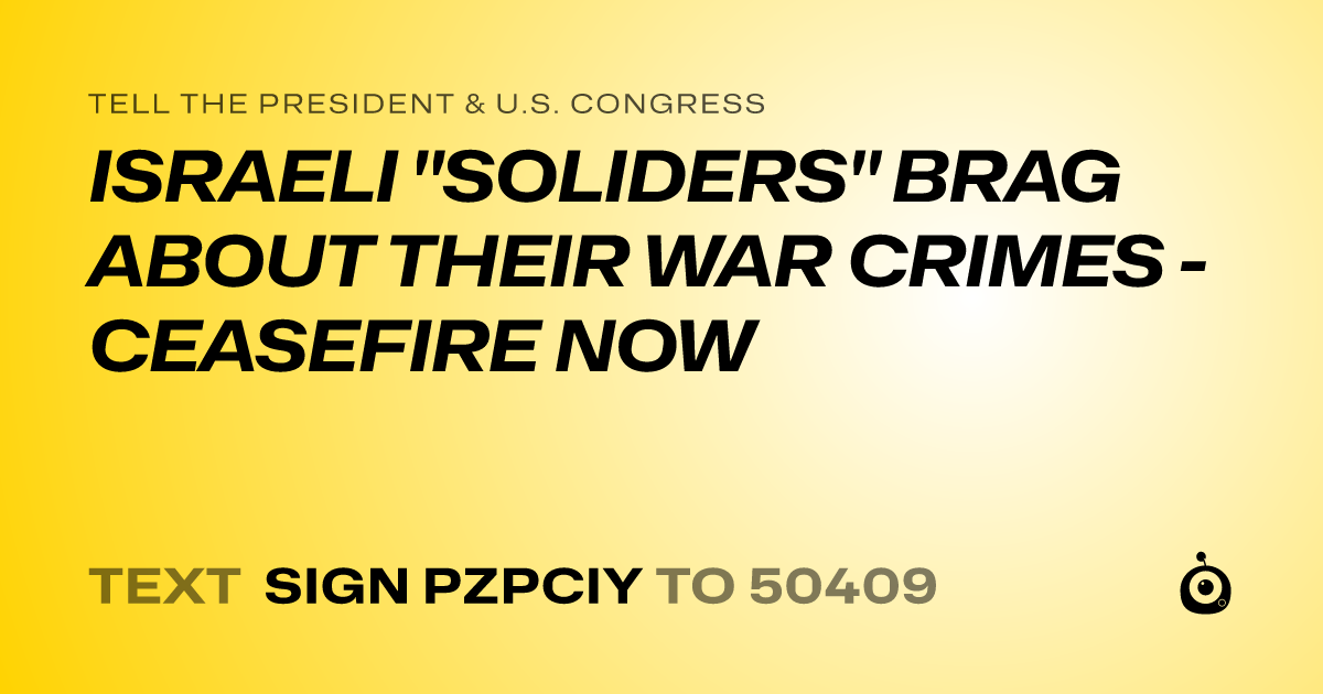 A shareable card that reads "tell the President & U.S. Congress: ISRAELI "SOLIDERS" BRAG ABOUT THEIR WAR CRIMES - CEASEFIRE NOW" followed by "text sign PZPCIY to 50409"