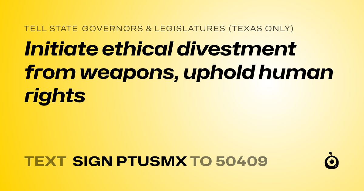 A shareable card that reads "tell State Governors & Legislatures (Texas only): Initiate ethical divestment from weapons, uphold human rights" followed by "text sign PTUSMX to 50409"