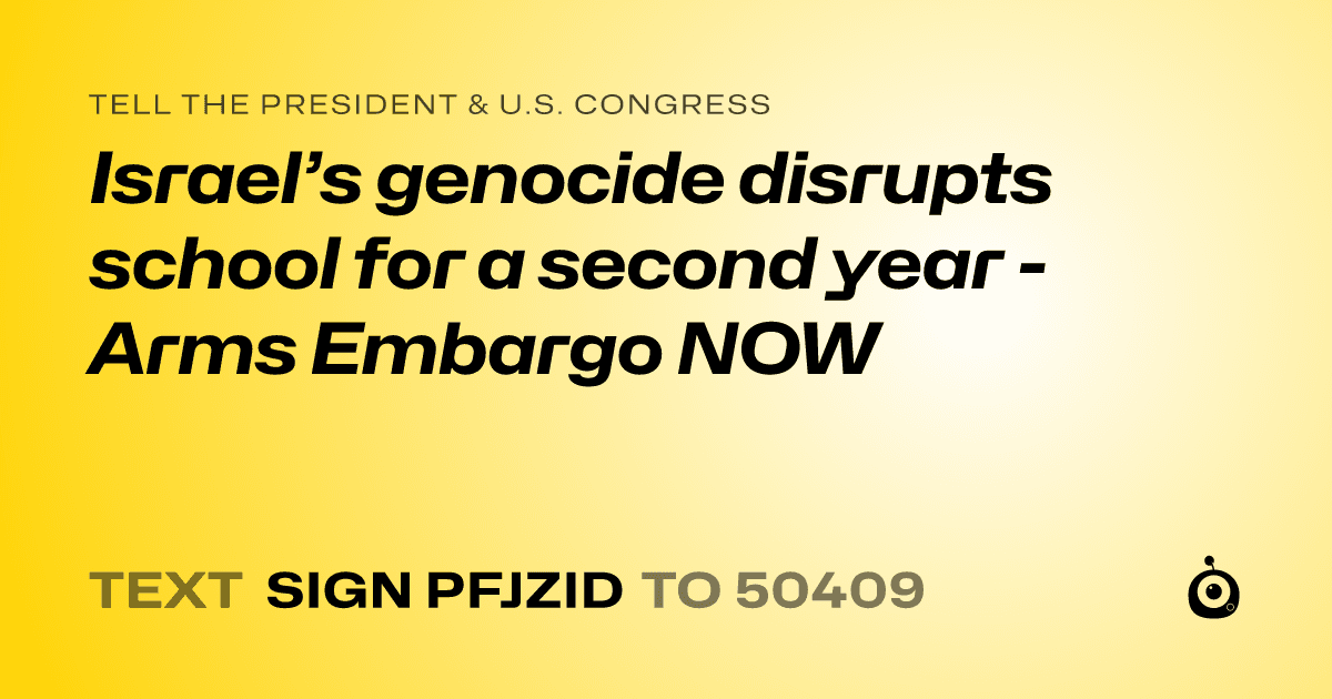 A shareable card that reads "tell the President & U.S. Congress: Israel’s genocide disrupts school for a second year - Arms Embargo NOW" followed by "text sign PFJZID to 50409"