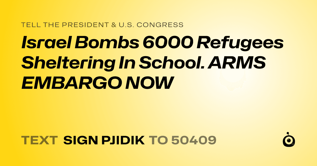 A shareable card that reads "tell the President & U.S. Congress: Israel Bombs 6000 Refugees  Sheltering In School. ARMS EMBARGO NOW" followed by "text sign PJIDIK to 50409"