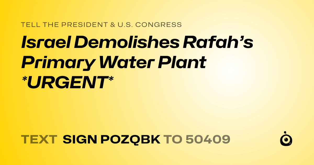 A shareable card that reads "tell the President & U.S. Congress: Israel Demolishes Rafah’s Primary Water Plant *URGENT*" followed by "text sign POZQBK to 50409"