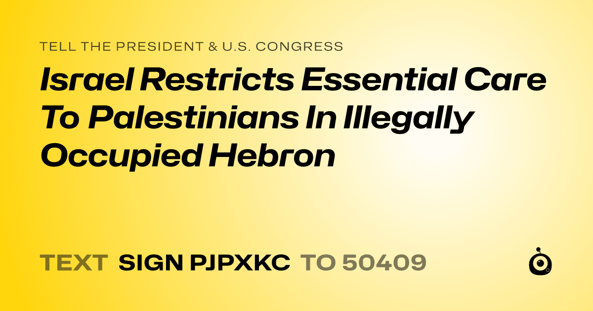 A shareable card that reads "tell the President & U.S. Congress: Israel Restricts Essential Care To Palestinians In Illegally Occupied Hebron" followed by "text sign PJPXKC to 50409"