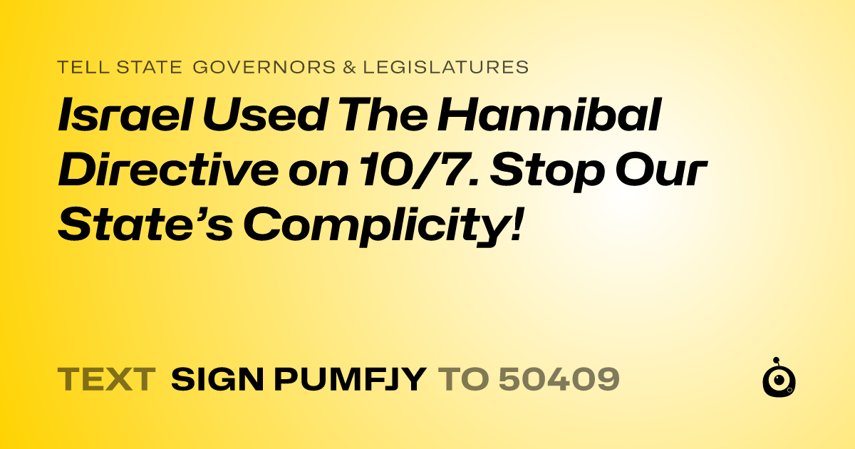 A shareable card that reads "tell State Governors & Legislatures: Israel Used The Hannibal Directive on 10/7. Stop Our State’s Complicity!" followed by "text sign PUMFJY to 50409"