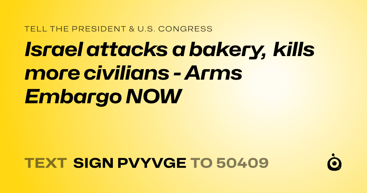 A shareable card that reads "tell the President & U.S. Congress: Israel attacks a bakery, kills more civilians - Arms Embargo NOW" followed by "text sign PVYVGE to 50409"